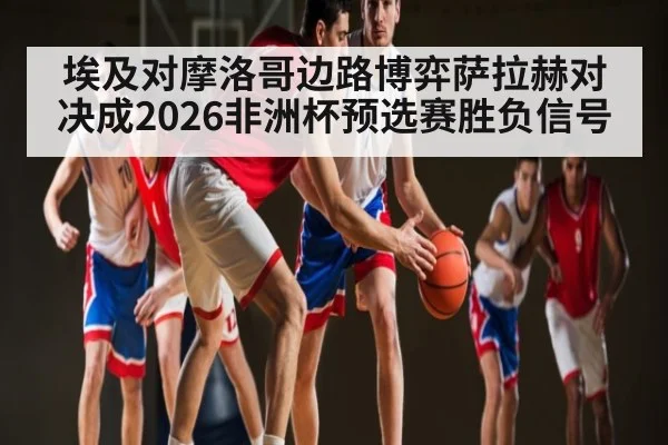 埃及对摩洛哥边路博弈萨拉赫对决成2026非洲杯预选赛胜负信号
